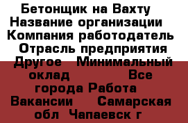 Бетонщик на Вахту › Название организации ­ Компания-работодатель › Отрасль предприятия ­ Другое › Минимальный оклад ­ 50 000 - Все города Работа » Вакансии   . Самарская обл.,Чапаевск г.